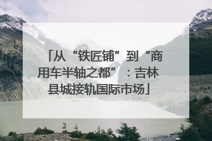 从“铁匠铺”到“商用车半轴之都”：吉林县城接轨国际市场