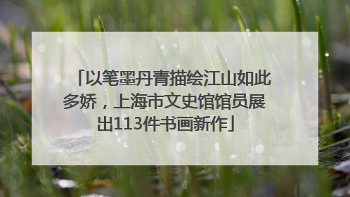 以笔墨丹青描绘江山如此多娇，上海市文史馆馆员展出113件书画新作