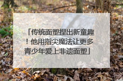 传统面塑捏出新童趣！他用指尖魔法让更多青少年爱上非遗面塑
