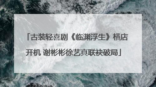 古装轻喜剧《临渊浮生》横店开机 谢彬彬徐艺真联袂破局