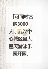 可同时容纳3000人，武汉中心城区最大露天游泳乐园开园