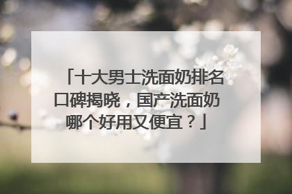 十大男士洗面奶排名口碑揭晓，国产洗面奶哪个好用又便宜？