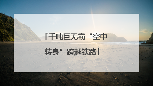 千吨巨无霸“空中转身”跨越铁路