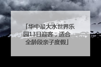华中最大水世界乐园13日迎客，适合全龄段亲子度假