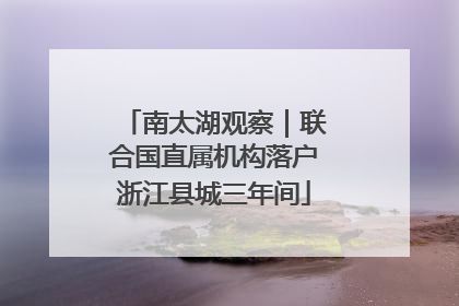 南太湖观察｜联合国直属机构落户浙江县城三年间