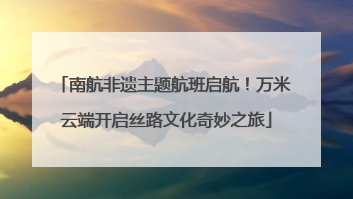 南航非遗主题航班启航！万米云端开启丝路文化奇妙之旅