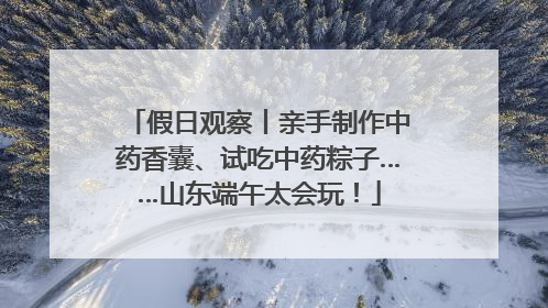 假日观察丨亲手制作中药香囊、试吃中药粽子……山东端午太会玩！