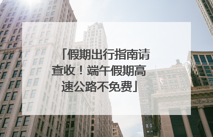 假期出行指南请查收！端午假期高速公路不免费