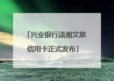 兴业银行潇湘文旅信用卡正式发布