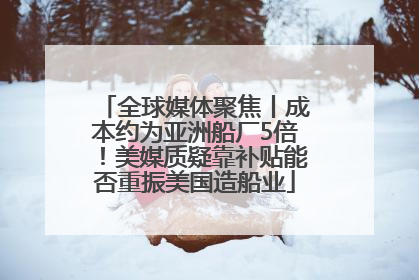 全球媒体聚焦丨成本约为亚洲船厂5倍！美媒质疑靠补贴能否重振美国造船业