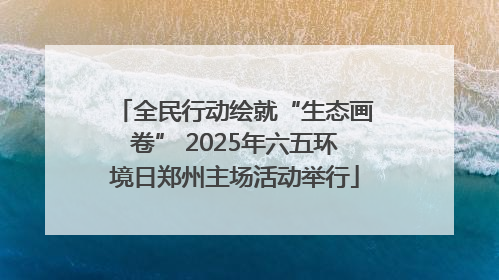 全民行动绘就“生态画卷” 2025年六五环境日郑州主场活动举行
