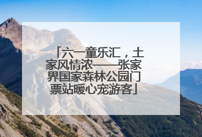 六一童乐汇，土家风情浓——张家界国家森林公园门票站暖心宠游客