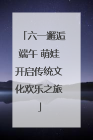 六一邂逅端午 萌娃开启传统文化欢乐之旅
