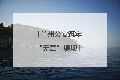 兰州公安筑牢“无毒”堤坝