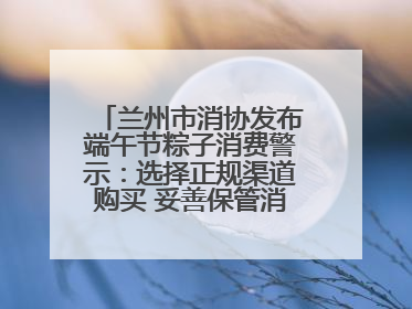 兰州市消协发布端午节粽子消费警示：选择正规渠道购买 妥善保管消费凭证