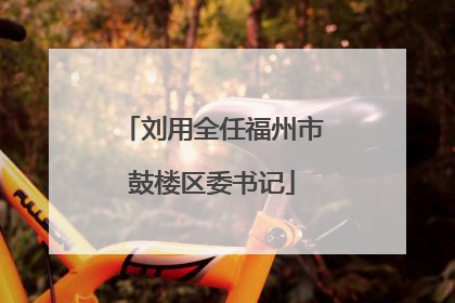 刘用全任福州市鼓楼区委书记