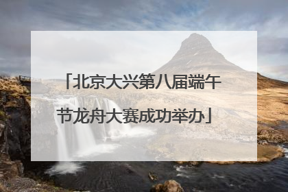北京大兴第八届端午节龙舟大赛成功举办