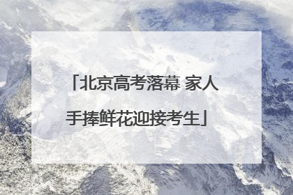 北京高考落幕 家人手捧鲜花迎接考生