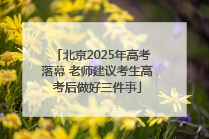 北京2025年高考落幕 老师建议考生高考后做好三件事