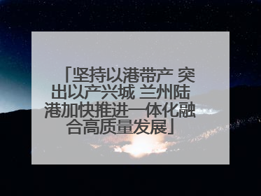 坚持以港带产 突出以产兴城 兰州陆港加快推进一体化融合高质量发展