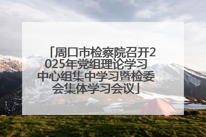 周口市检察院召开2025年党组理论学习中心组集中学习暨检委会集体学习会议