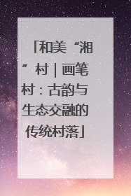 和美“湘”村｜画笔村：古韵与生态交融的传统村落