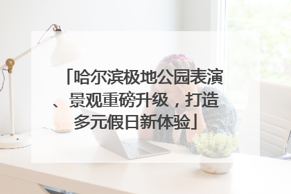 哈尔滨极地公园表演、景观重磅升级，打造多元假日新体验
