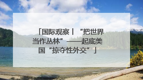 国际观察丨“把世界当作丛林”——起底美国“掠夺性外交”