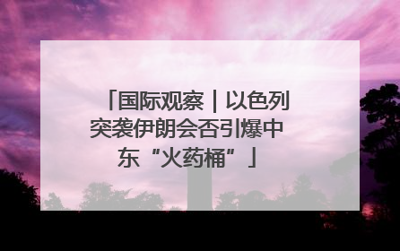 国际观察｜以色列突袭伊朗会否引爆中东“火药桶”