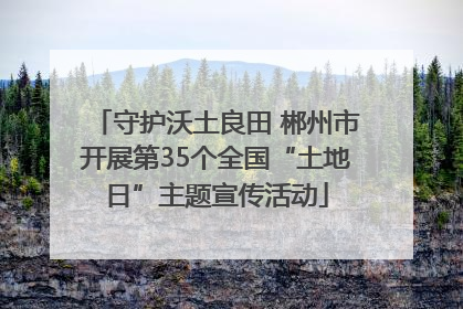 守护沃土良田 郴州市开展第35个全国“土地日”主题宣传活动