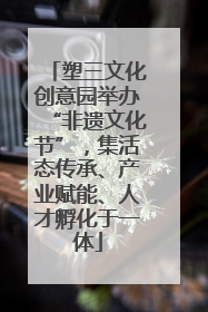 塑三文化创意园举办“非遗文化节”，集活态传承、产业赋能、人才孵化于一体