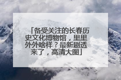 备受关注的长春历史文化博物馆，里里外外啥样？最新剧透来了，高清大图