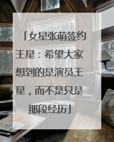 女星张萌签约王星：希望大家想到的是演员王星，而不是只是那段经历