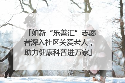 如新“乐善汇”志愿者深入社区关爱老人，助力健康科普进万家