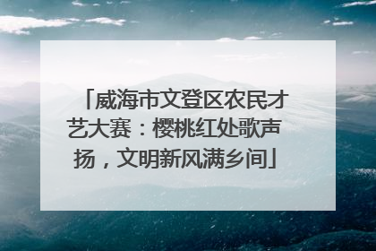 威海市文登区农民才艺大赛：樱桃红处歌声扬，文明新风满乡间