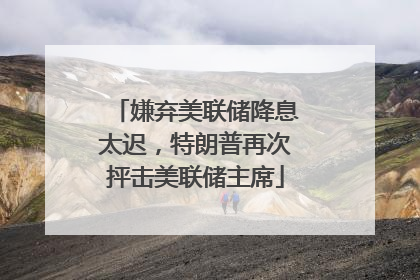 嫌弃美联储降息太迟，特朗普再次抨击美联储主席
