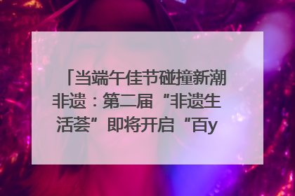 当端午佳节碰撞新潮非遗：第二届“非遗生活荟”即将开启“百young”新章