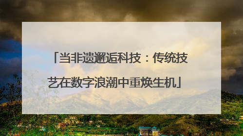 当非遗邂逅科技：传统技艺在数字浪潮中重焕生机