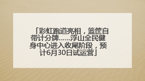 彩虹跑道亮相，篮筐自带计分牌……浮山全民健身中心进入收尾阶段，预计6月30日试运营