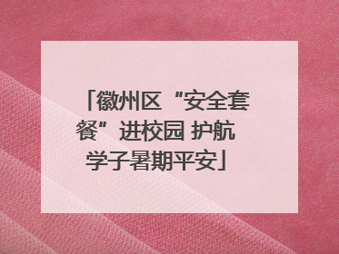 徽州区“安全套餐”进校园 护航学子暑期平安
