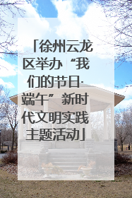 徐州云龙区举办“我们的节日·端午”新时代文明实践主题活动