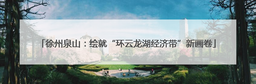 徐州泉山：绘就“环云龙湖经济带”新画卷
