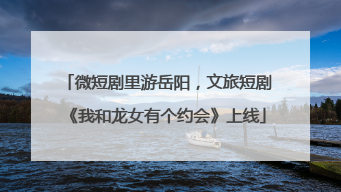 微短剧里游岳阳，文旅短剧《我和龙女有个约会》上线