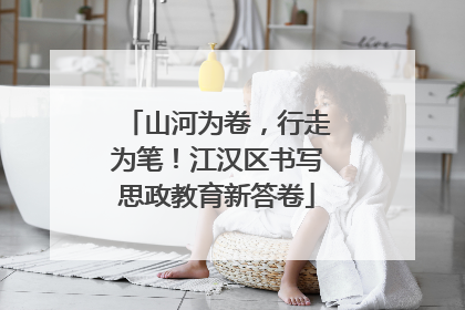 山河为卷，行走为笔！江汉区书写思政教育新答卷