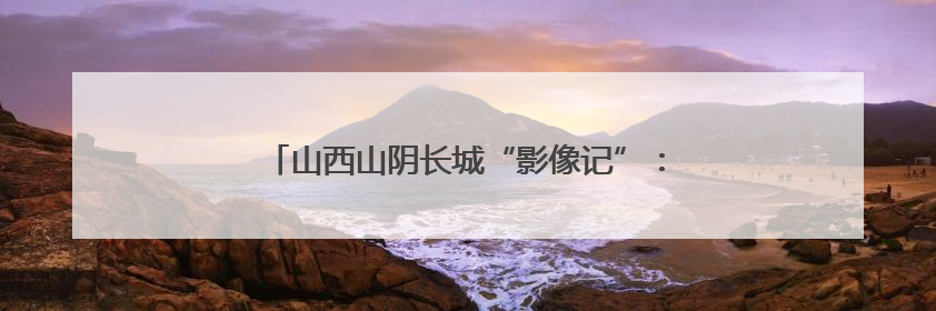 山西山阴长城“影像记”：让千年古迹“触屏可及”