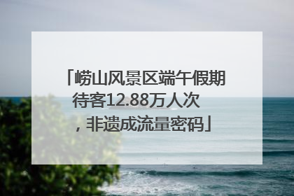 崂山风景区端午假期待客12.88万人次，非遗成流量密码