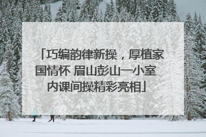 巧编韵律新操，厚植家国情怀 眉山彭山一小室内课间操精彩亮相