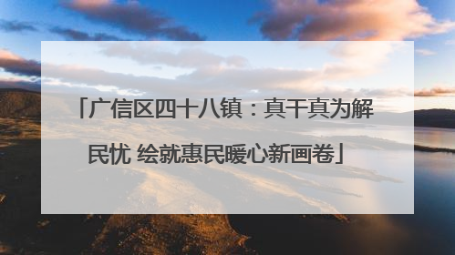 广信区四十八镇：真干真为解民忧 绘就惠民暖心新画卷