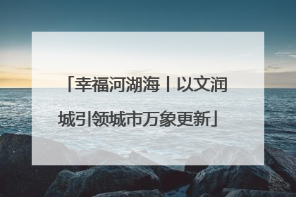 幸福河湖海丨以文润城引领城市万象更新