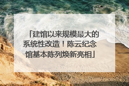 建馆以来规模最大的系统性改造！陈云纪念馆基本陈列焕新亮相